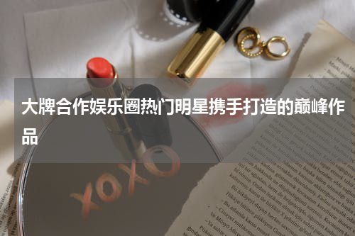 大牌合作娱乐圈热门明星携手打造的巅峰作品