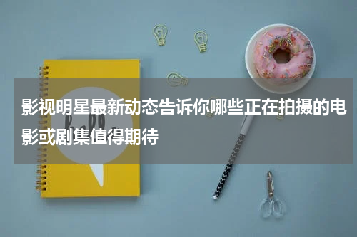 影视明星最新动态告诉你哪些正在拍摄的电影或剧集值得期待