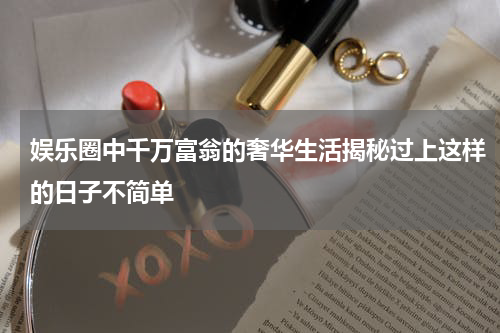 娱乐圈中千万富翁的奢华生活揭秘过上这样的日子不简单