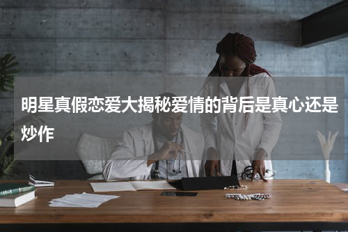 明星真假恋爱大揭秘爱情的背后是真心还是炒作