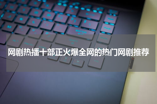 网剧热播十部正火爆全网的热门网剧推荐