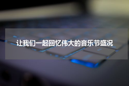 让我们一起回忆伟大的音乐节盛况