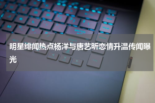 明星绯闻热点杨洋与唐艺昕恋情升温传闻曝光