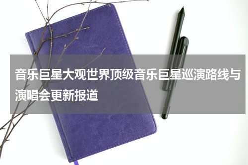 音乐巨星大观世界顶级音乐巨星巡演路线与演唱会更新报道