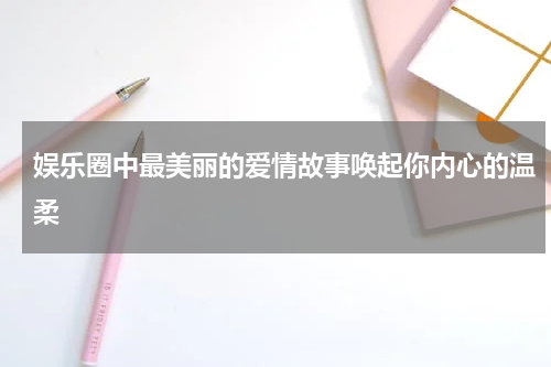 娱乐圈中最美丽的爱情故事唤起你内心的温柔
