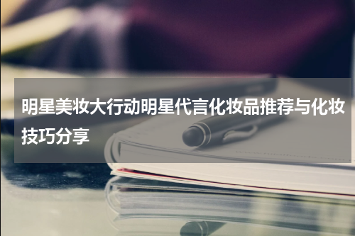 明星美妆大行动明星代言化妆品推荐与化妆技巧分享