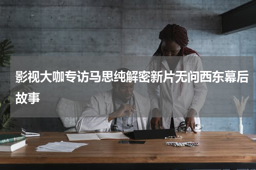 影视大咖专访马思纯解密新片无问西东幕后故事