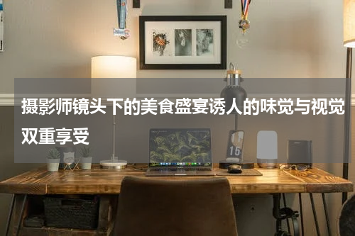 摄影师镜头下的美食盛宴诱人的味觉与视觉双重享受
