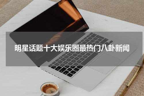 明星话题十大娱乐圈最热门八卦新闻