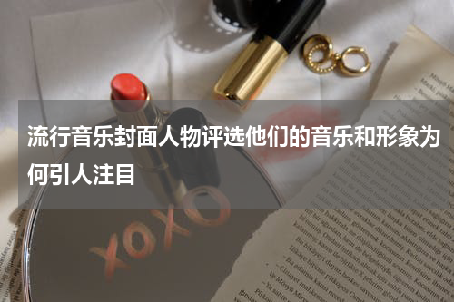 流行音乐封面人物评选他们的音乐和形象为何引人注目