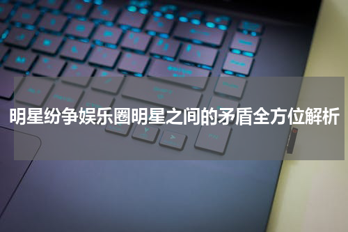 明星纷争娱乐圈明星之间的矛盾全方位解析