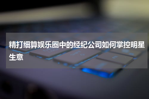 精打细算娱乐圈中的经纪公司如何掌控明星生意