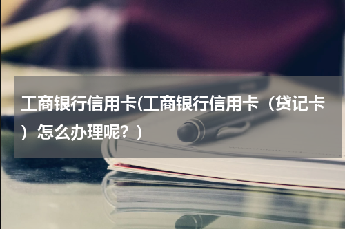 工商银行信用卡(工商银行信用卡（贷记卡）怎么办理呢？)