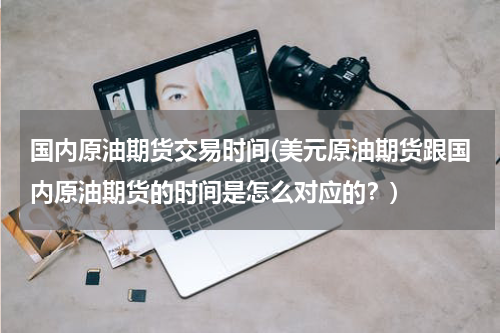 国内原油期货交易时间(美元原油期货跟国内原油期货的时间是怎么对应的？)