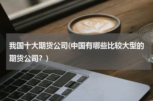 我国十大期货公司(中国有哪些比较大型的期货公司？)