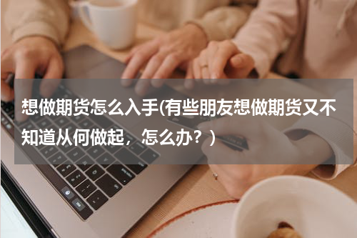 想做期货怎么入手(有些朋友想做期货又不知道从何做起，怎么办？)