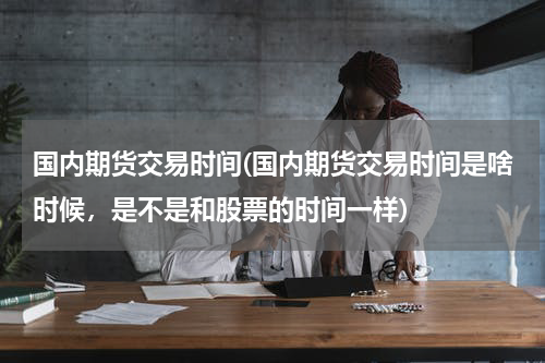 国内期货交易时间(国内期货交易时间是啥时候，是不是和股票的时间一样)