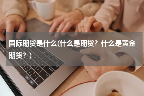 国际期货是什么(什么是期货？什么是黄金期货？)