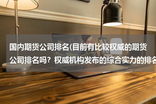 国内期货公司排名(目前有比较权威的期货公司排名吗？权威机构发布的综合实力的排名！)