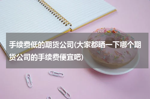 手续费低的期货公司(大家都晒一下哪个期货公司的手续费便宜吧)