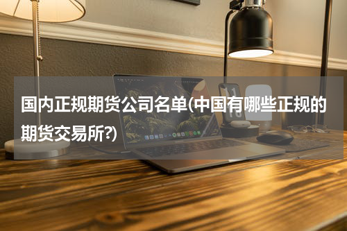 国内正规期货公司名单(中国有哪些正规的期货交易所?)