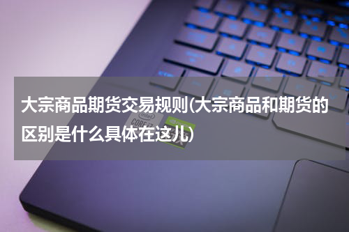 大宗商品期货交易规则(大宗商品和期货的区别是什么具体在这儿)