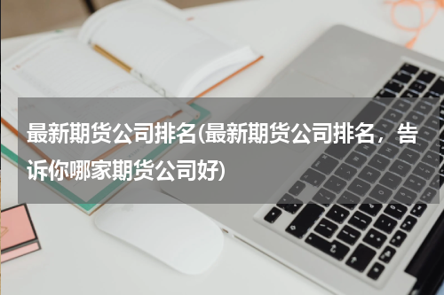 最新期货公司排名(最新期货公司排名，告诉你哪家期货公司好)