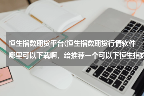 恒生指数期货平台(恒生指数期货行情软件哪里可以下载啊，给推荐一个可以下恒生指数期货行情软件的网站啊？)