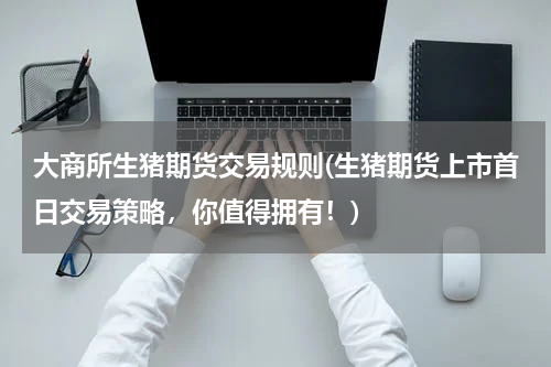 大商所生猪期货交易规则(生猪期货上市首日交易策略，你值得拥有！)
