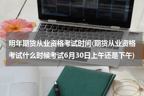 明年期货从业资格考试时间(期货从业资格考试什么时候考试6月30日上午还是下午)