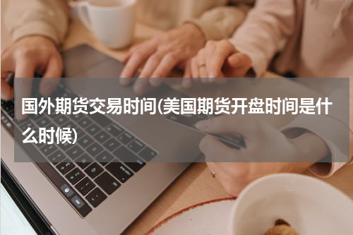 国外期货交易时间(美国期货开盘时间是什么时候)