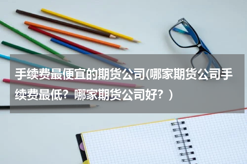 手续费最便宜的期货公司(哪家期货公司手续费最低？哪家期货公司好？)