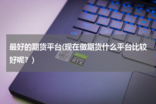 最好的期货平台(现在做期货什么平台比较好呢？)