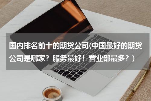 国内排名前十的期货公司(中国最好的期货公司是哪家？服务最好！营业部最多？)