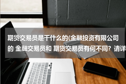 期货交易员是干什么的(金融投资有限公司的 金融交易员和 期货交易员有何不同？请详细讲解下它们的工作性质 具体做些什么？)
