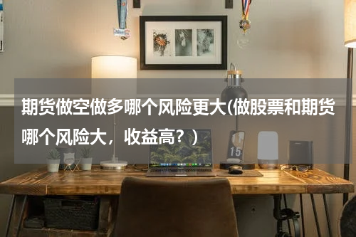 期货做空做多哪个风险更大(做股票和期货哪个风险大，收益高？)