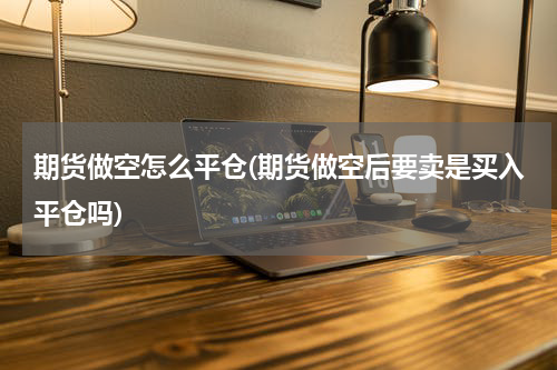 期货做空怎么平仓(期货做空后要卖是买入平仓吗)