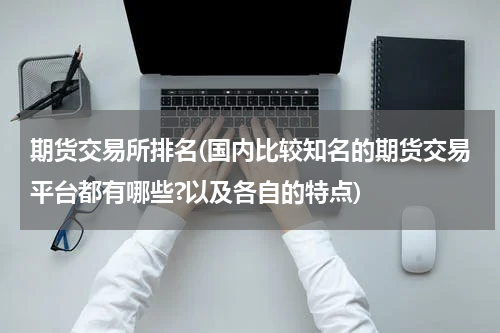 期货交易所排名(国内比较知名的期货交易平台都有哪些?以及各自的特点)