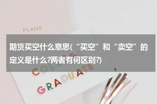 期货买空什么意思(“买空”和“卖空”的定义是什么?两者有何区别?)