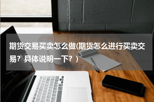 期货交易买卖怎么做(期货怎么进行买卖交易？具体说明一下？)