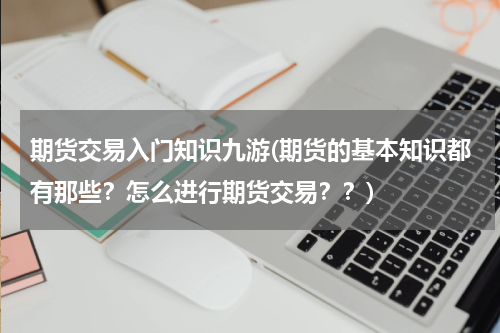 期货交易入门知识九游(期货的基本知识都有那些？怎么进行期货交易？？)