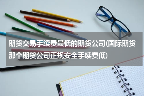 期货交易手续费最低的期货公司(国际期货那个期货公司正规安全手续费低)