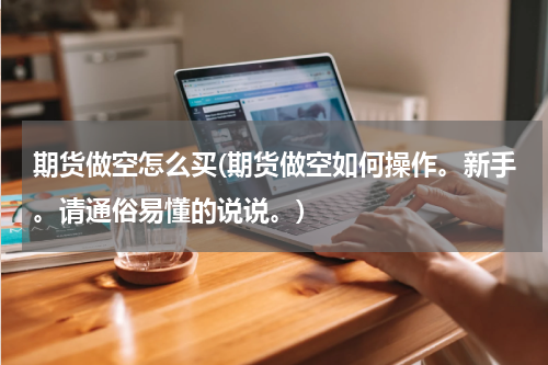 期货做空怎么买(期货做空如何操作。新手。请通俗易懂的说说。)