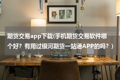 期货交易app下载(手机期货交易软件哪个好？有用过银河期货一站通APP的吗？)
