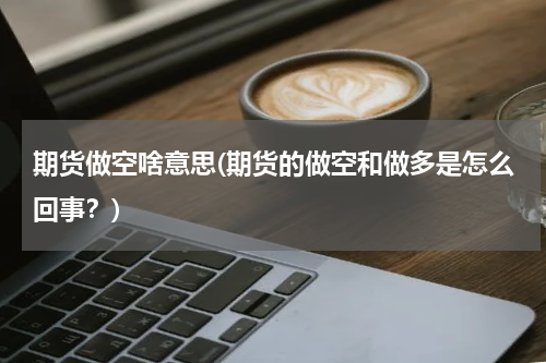 期货做空啥意思(期货的做空和做多是怎么回事？)