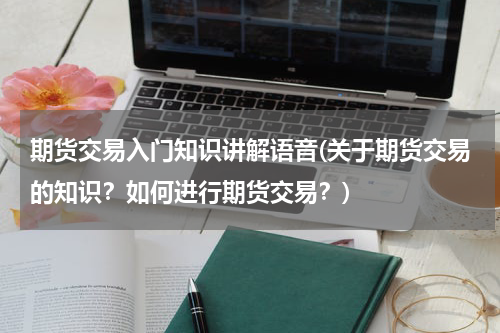 期货交易入门知识讲解语音(关于期货交易的知识？如何进行期货交易？)