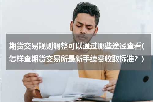 期货交易规则调整可以通过哪些途径查看(怎样查期货交易所最新手续费收取标准？)