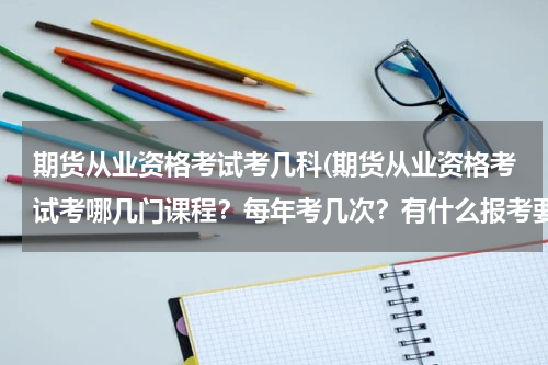 期货从业资格考试考几科(期货从业资格考试考哪几门课程？每年考几次？有什么报考要求？苏北地区有啥好的专业培训机构吗？)