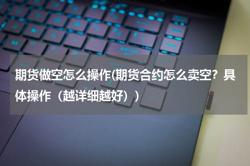 期货做空怎么操作(期货合约怎么卖空？具体操作（越详细越好）)