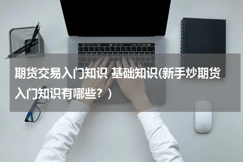 期货交易入门知识 基础知识(新手炒期货入门知识有哪些？)
